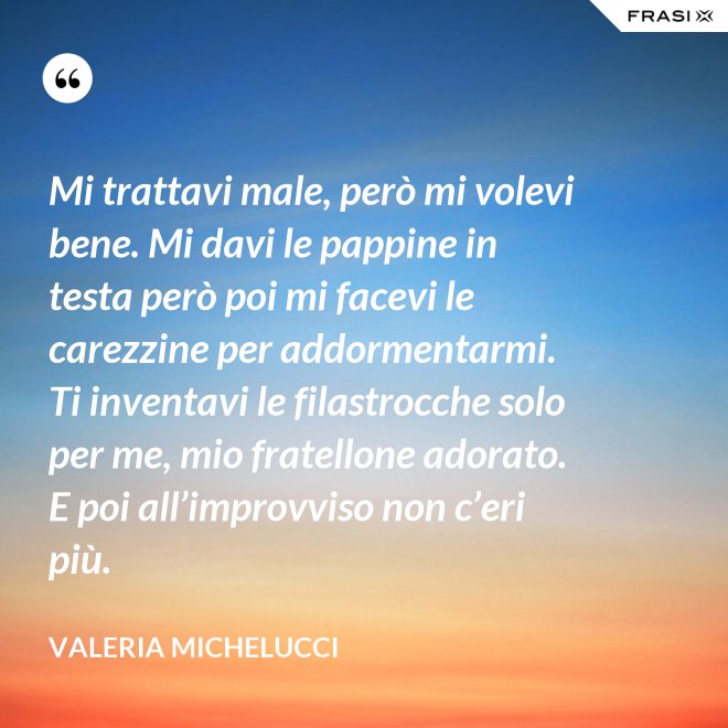 Mi trattavi male, però mi volevi bene. Mi davi le pappine in testa però poi mi facevi le carezzine per addormentarmi. Ti inventavi le filastrocche solo per me, mio fratellone adorato. E poi all’improvviso non c’eri più. - Valeria Michelucci