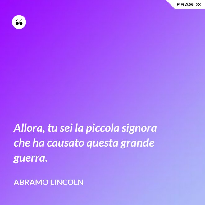 Allora, tu sei la piccola signora che ha causato questa grande guerra. - Abramo Lincoln