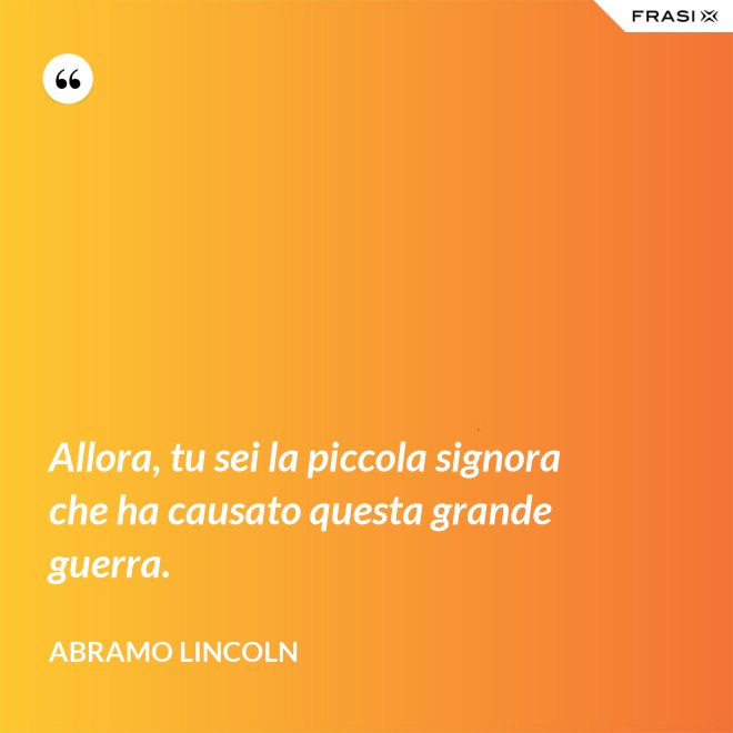 Allora, tu sei la piccola signora che ha causato questa grande guerra. - Abramo Lincoln