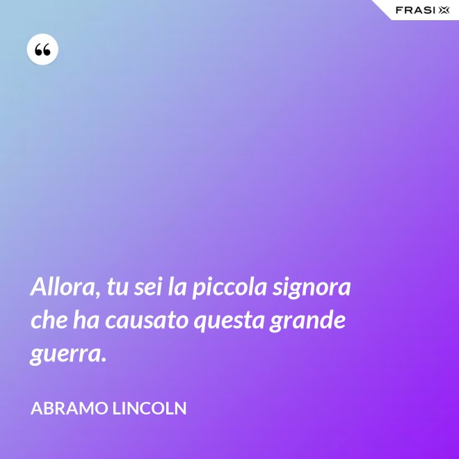 Allora, tu sei la piccola signora che ha causato questa grande guerra. - Abramo Lincoln