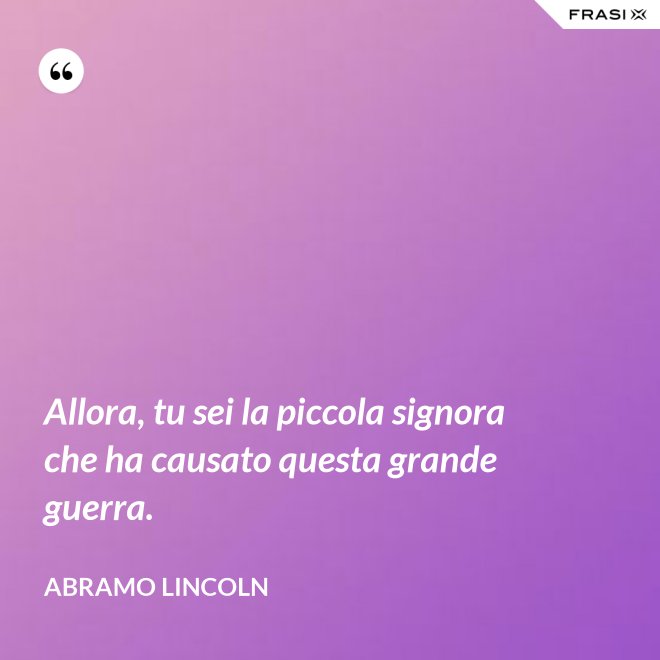 Allora, tu sei la piccola signora che ha causato questa grande guerra. - Abramo Lincoln