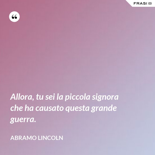 Allora, tu sei la piccola signora che ha causato questa grande guerra. - Abramo Lincoln