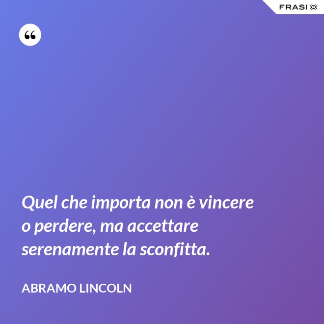 Quel che importa non è vincere o perdere, ma accettare serenamente la sconfitta. - Abramo Lincoln