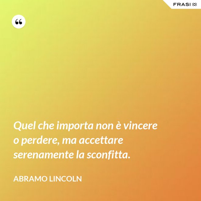 Quel che importa non è vincere o perdere, ma accettare serenamente la sconfitta. - Abramo Lincoln