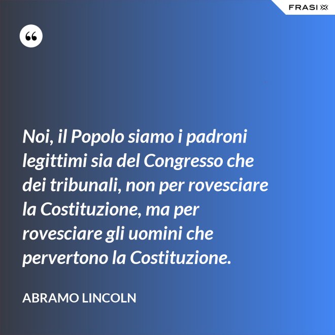 Noi, il Popolo siamo i padroni legittimi sia del Congresso che dei tribunali, non per rovesciare la Costituzione, ma per rovesciare gli uomini che pervertono la Costituzione. - Abramo Lincoln