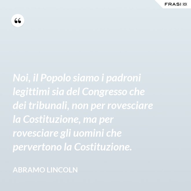 Noi, il Popolo siamo i padroni legittimi sia del Congresso che dei tribunali, non per rovesciare la Costituzione, ma per rovesciare gli uomini che pervertono la Costituzione. - Abramo Lincoln