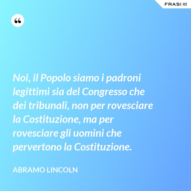 Noi, il Popolo siamo i padroni legittimi sia del Congresso che dei tribunali, non per rovesciare la Costituzione, ma per rovesciare gli uomini che pervertono la Costituzione. - Abramo Lincoln