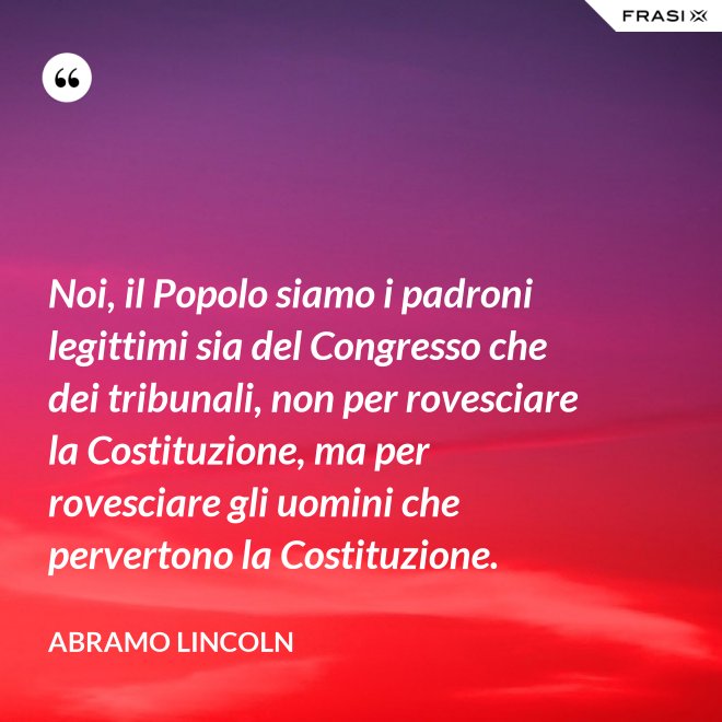 Noi, il Popolo siamo i padroni legittimi sia del Congresso che dei tribunali, non per rovesciare la Costituzione, ma per rovesciare gli uomini che pervertono la Costituzione. - Abramo Lincoln