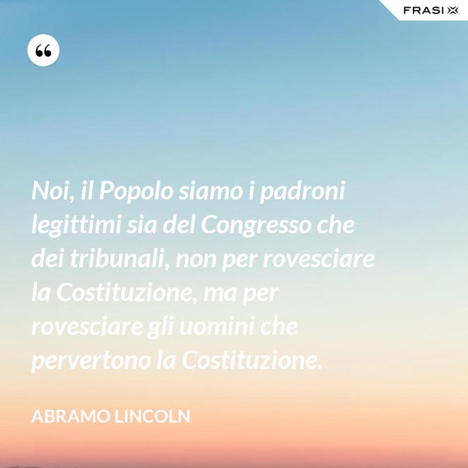 Noi, il Popolo siamo i padroni legittimi sia del Congresso che dei tribunali, non per rovesciare la Costituzione, ma per rovesciare gli uomini che pervertono la Costituzione. - Abramo Lincoln