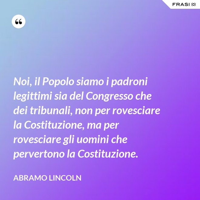 Noi, il Popolo siamo i padroni legittimi sia del Congresso che dei tribunali, non per rovesciare la Costituzione, ma per rovesciare gli uomini che pervertono la Costituzione. - Abramo Lincoln