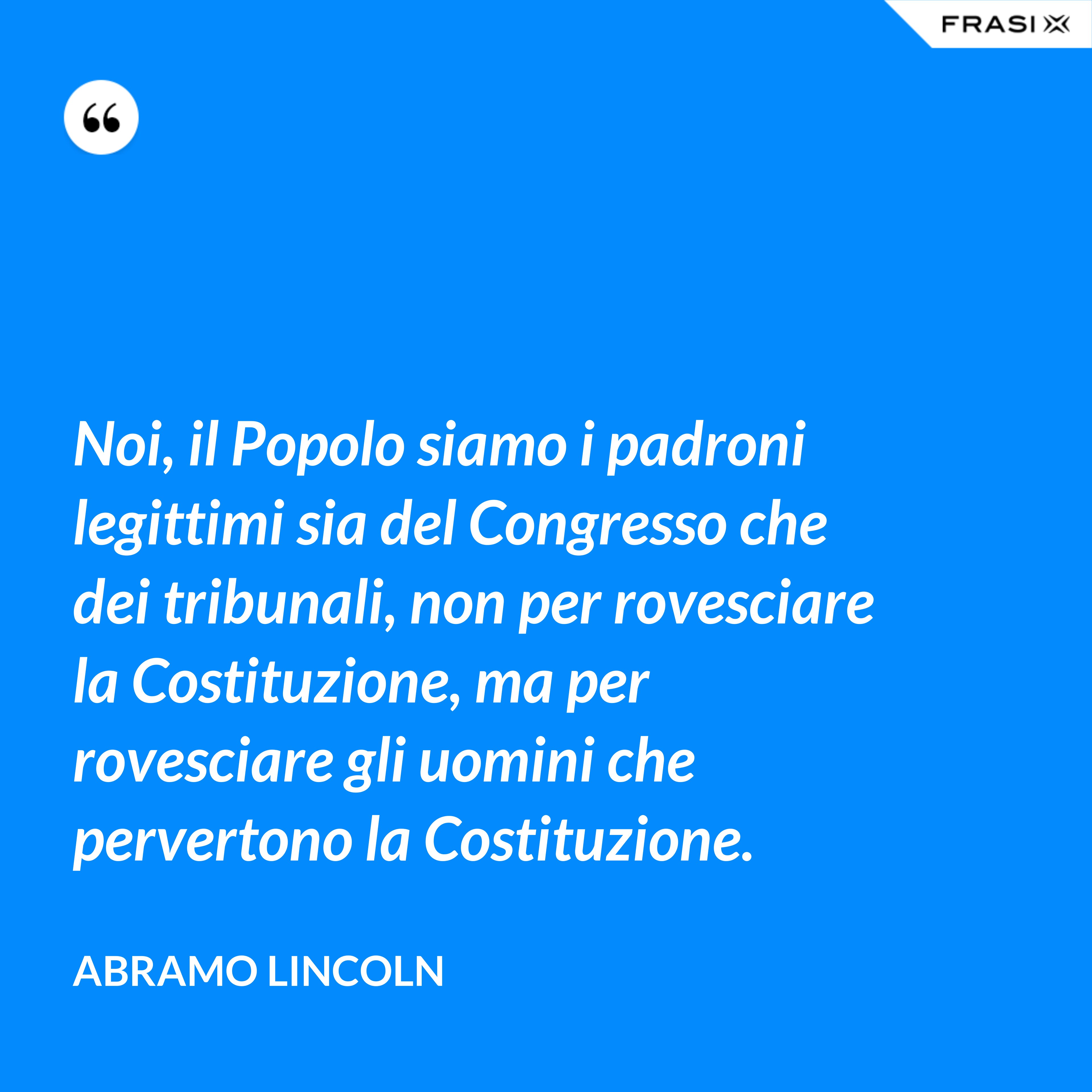 Noi, il Popolo siamo i padroni legittimi sia del Congresso che dei tribunali, non per rovesciare la Costituzione, ma per rovesciare gli uomini che pervertono la Costituzione. - Abramo Lincoln