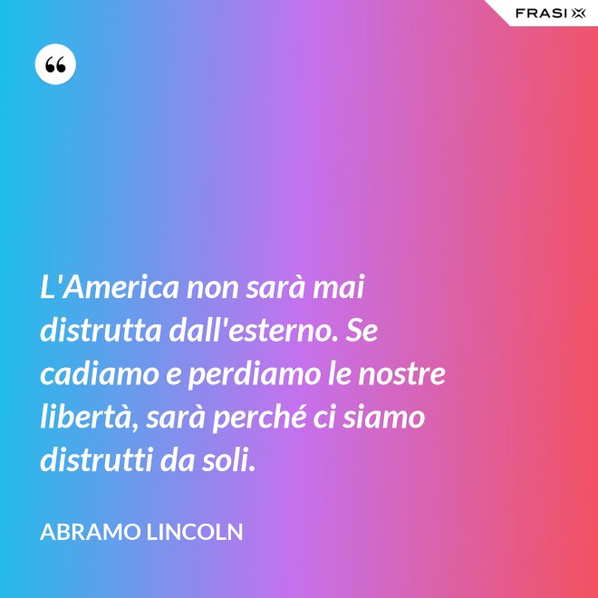 L'America non sarà mai distrutta dall'esterno. Se cadiamo e perdiamo le nostre libertà, sarà perché ci siamo distrutti da soli. - Abramo Lincoln