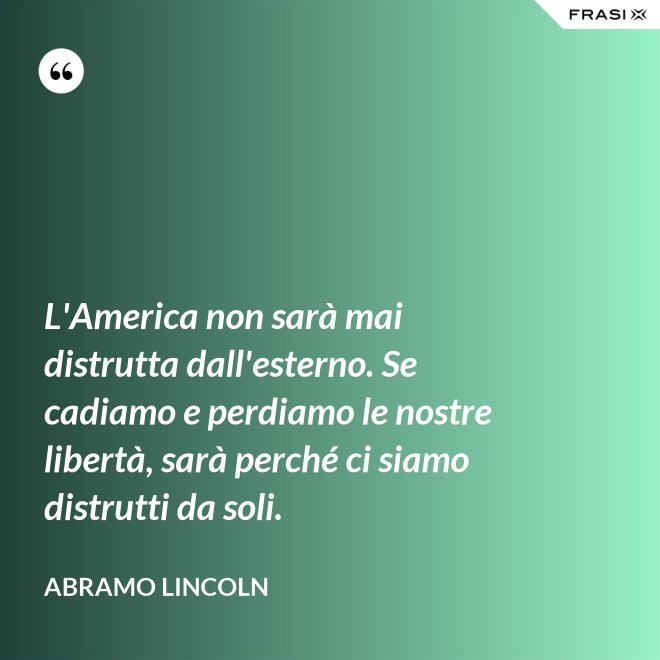 L'America non sarà mai distrutta dall'esterno. Se cadiamo e perdiamo le nostre libertà, sarà perché ci siamo distrutti da soli. - Abramo Lincoln
