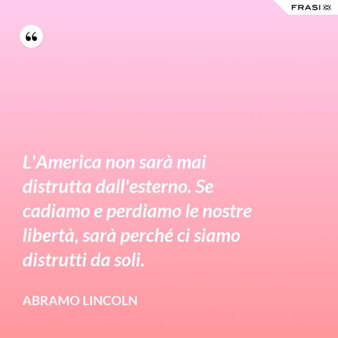 L'America non sarà mai distrutta dall'esterno. Se cadiamo e perdiamo le nostre libertà, sarà perché ci siamo distrutti da soli. - Abramo Lincoln