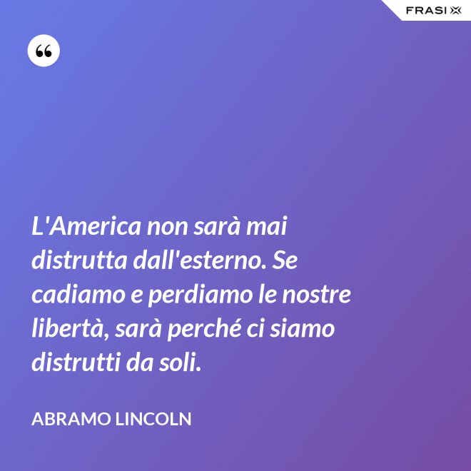 L'America non sarà mai distrutta dall'esterno. Se cadiamo e perdiamo le nostre libertà, sarà perché ci siamo distrutti da soli. - Abramo Lincoln