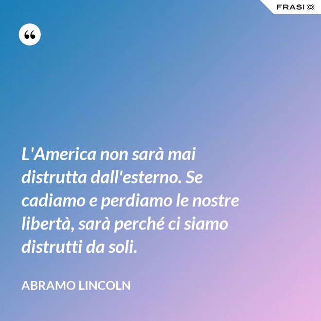 L'America non sarà mai distrutta dall'esterno. Se cadiamo e perdiamo le nostre libertà, sarà perché ci siamo distrutti da soli. - Abramo Lincoln