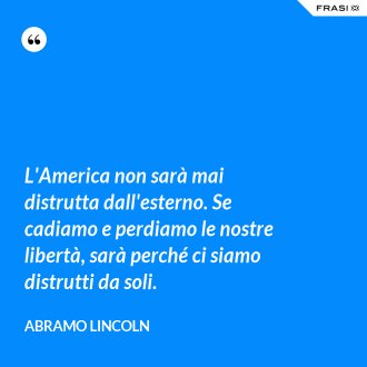 L'America non sarà mai distrutta dall'esterno. Se cadiamo e perdiamo le nostre libertà, sarà perché ci siamo distrutti da soli. - Abramo Lincoln