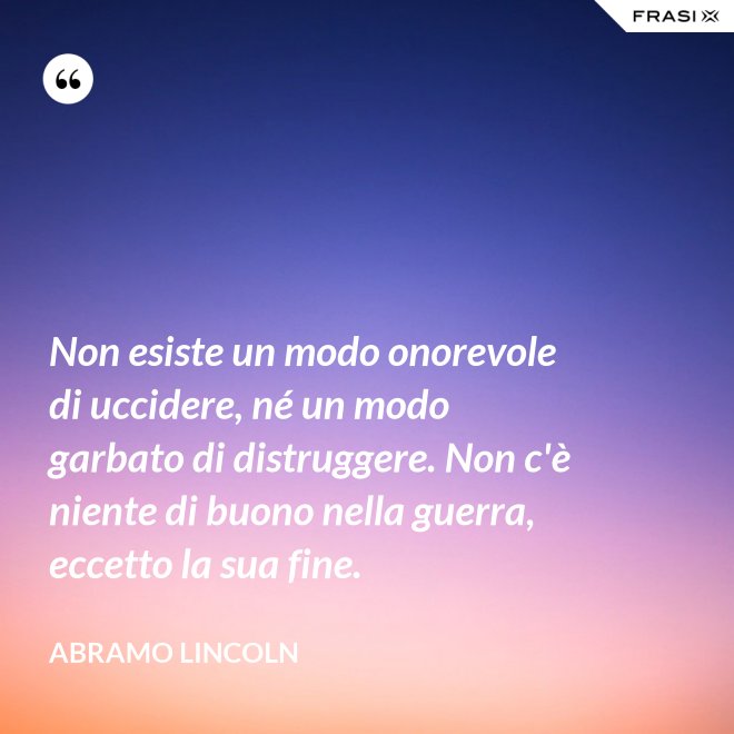 Non esiste un modo onorevole di uccidere, né un modo garbato di distruggere. Non c'è niente di buono nella guerra, eccetto la sua fine. - Abramo Lincoln