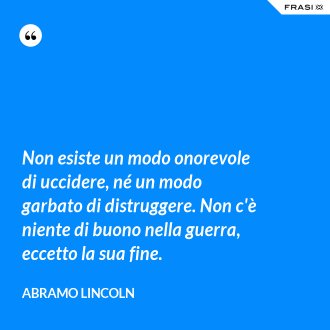 Non esiste un modo onorevole di uccidere, né un modo garbato di distruggere. Non c'è niente di buono nella guerra, eccetto la sua fine. - Abramo Lincoln