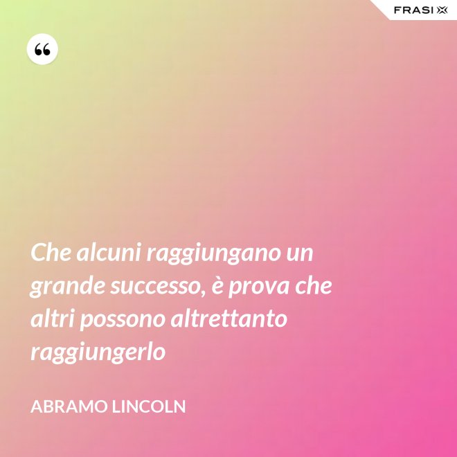 Che alcuni raggiungano un grande successo, è prova che altri possono altrettanto raggiungerlo - Abramo Lincoln