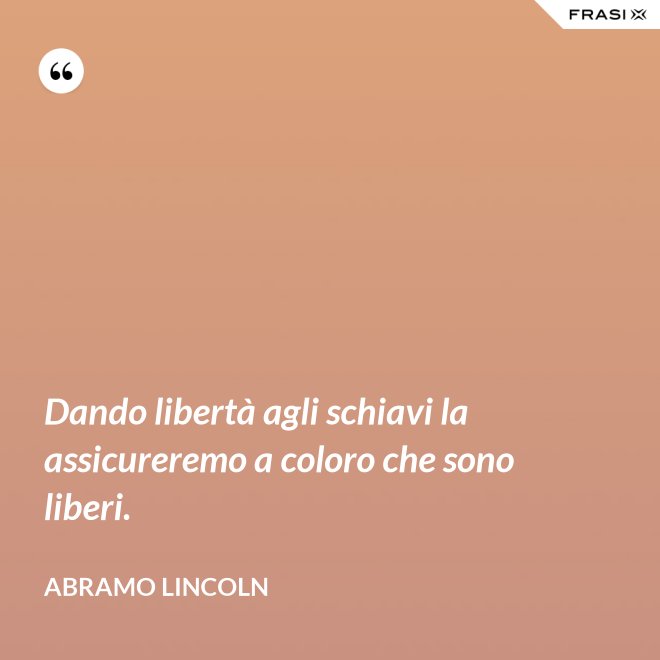 Dando libertà agli schiavi la assicureremo a coloro che sono liberi. - Abramo Lincoln