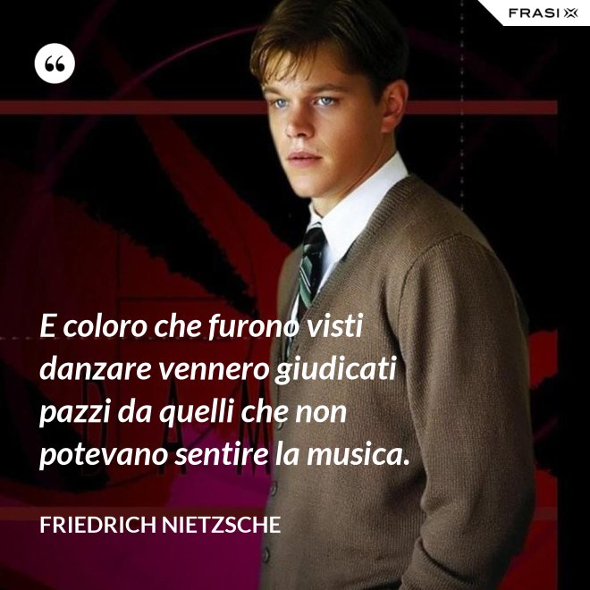 E coloro che furono visti danzare vennero giudicati pazzi da quelli che non potevano sentire la musica. - Friedrich Nietzsche