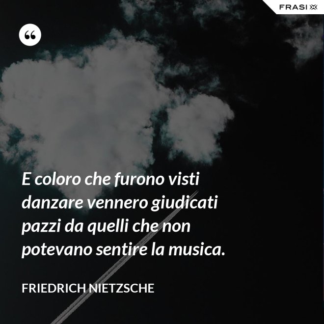 E coloro che furono visti danzare vennero giudicati pazzi da quelli che non potevano sentire la musica. - Friedrich Nietzsche