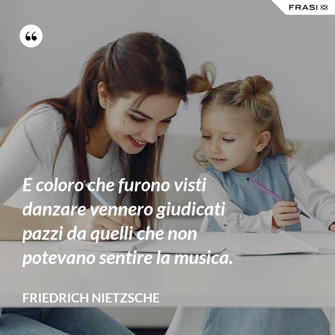 E coloro che furono visti danzare vennero giudicati pazzi da quelli che non potevano sentire la musica. - Friedrich Nietzsche