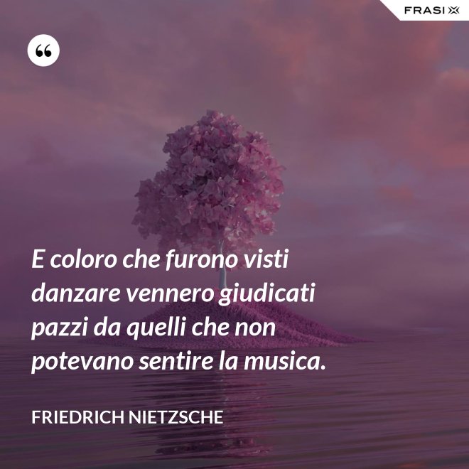 E coloro che furono visti danzare vennero giudicati pazzi da quelli che non potevano sentire la musica. - Friedrich Nietzsche