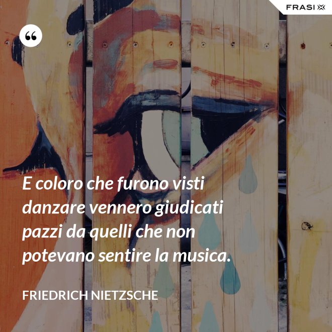 E coloro che furono visti danzare vennero giudicati pazzi da quelli che non potevano sentire la musica. - Friedrich Nietzsche