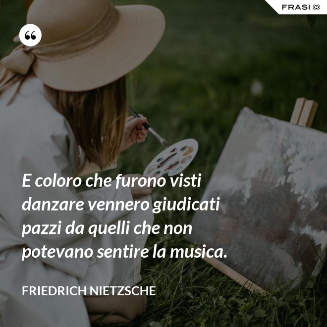 E coloro che furono visti danzare vennero giudicati pazzi da quelli che non potevano sentire la musica. - Friedrich Nietzsche