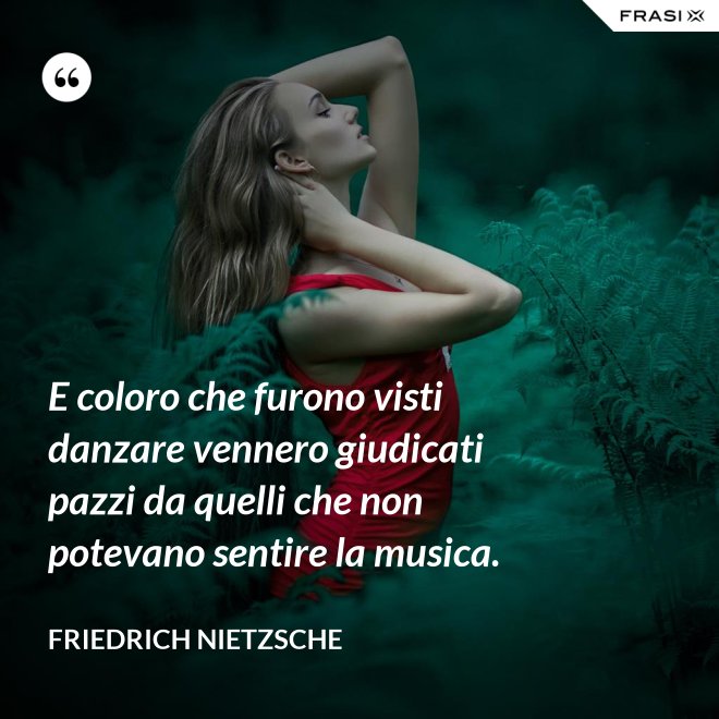 E coloro che furono visti danzare vennero giudicati pazzi da quelli che non potevano sentire la musica. - Friedrich Nietzsche