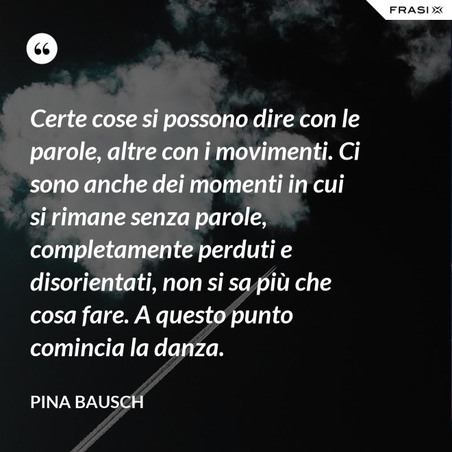Certe cose si possono dire con le parole, altre con i movimenti. Ci sono anche dei momenti in cui si rimane senza parole, completamente perduti e disorientati, non si sa più che cosa fare. A questo punto comincia la danza. - Pina Bausch