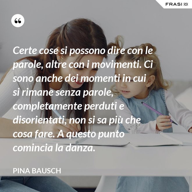 Certe cose si possono dire con le parole, altre con i movimenti. Ci sono anche dei momenti in cui si rimane senza parole, completamente perduti e disorientati, non si sa più che cosa fare. A questo punto comincia la danza. - Pina Bausch