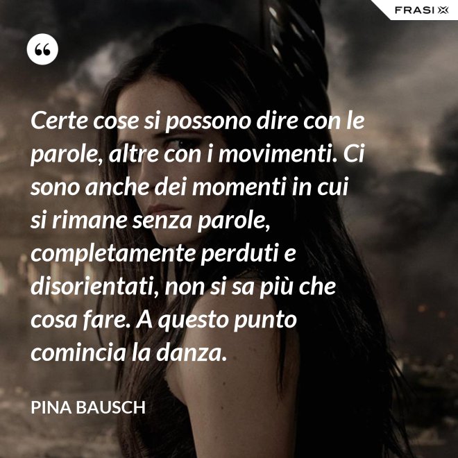 Certe cose si possono dire con le parole, altre con i movimenti. Ci sono anche dei momenti in cui si rimane senza parole, completamente perduti e disorientati, non si sa più che cosa fare. A questo punto comincia la danza. - Pina Bausch