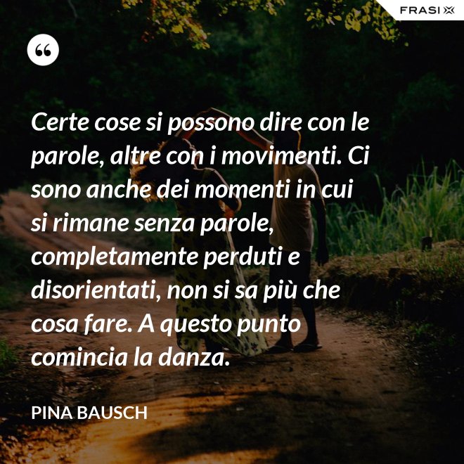 Certe cose si possono dire con le parole, altre con i movimenti. Ci sono anche dei momenti in cui si rimane senza parole, completamente perduti e disorientati, non si sa più che cosa fare. A questo punto comincia la danza. - Pina Bausch