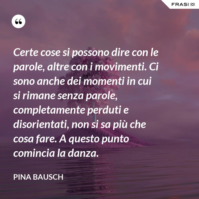 Certe cose si possono dire con le parole, altre con i movimenti. Ci sono anche dei momenti in cui si rimane senza parole, completamente perduti e disorientati, non si sa più che cosa fare. A questo punto comincia la danza. - Pina Bausch