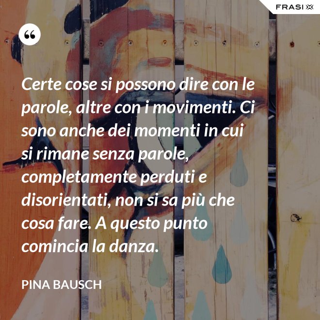 Certe cose si possono dire con le parole, altre con i movimenti. Ci sono anche dei momenti in cui si rimane senza parole, completamente perduti e disorientati, non si sa più che cosa fare. A questo punto comincia la danza. - Pina Bausch