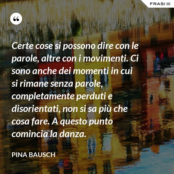 Certe cose si possono dire con le parole, altre con i movimenti. Ci sono anche dei momenti in cui si rimane senza parole, completamente perduti e disorientati, non si sa più che cosa fare. A questo punto comincia la danza. - Pina Bausch