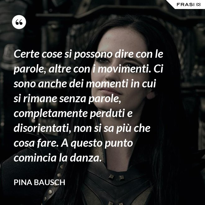 Certe cose si possono dire con le parole, altre con i movimenti. Ci sono anche dei momenti in cui si rimane senza parole, completamente perduti e disorientati, non si sa più che cosa fare. A questo punto comincia la danza. - Pina Bausch