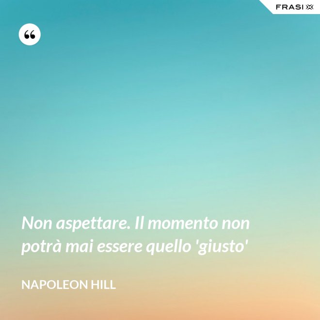 Non aspettare. Il momento non potrà mai essere quello 'giusto' - Napoleon Hill