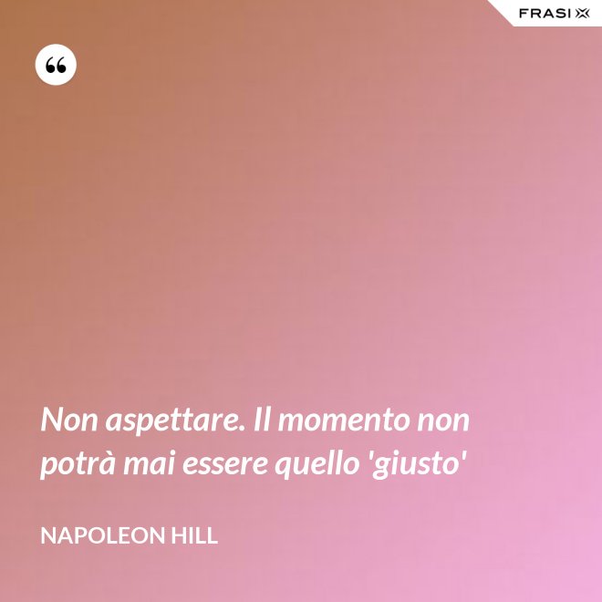 Non aspettare. Il momento non potrà mai essere quello 'giusto' - Napoleon Hill