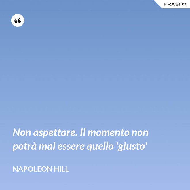 Non aspettare. Il momento non potrà mai essere quello 'giusto' - Napoleon Hill