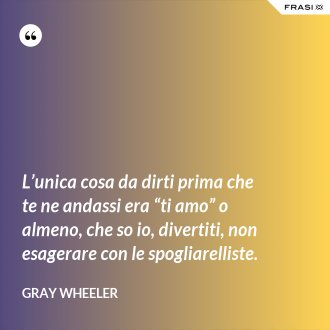 L’unica cosa da dirti prima che te ne andassi era “ti amo” o almeno, che so io, divertiti, non esagerare con le spogliarelliste. - Gray Wheeler