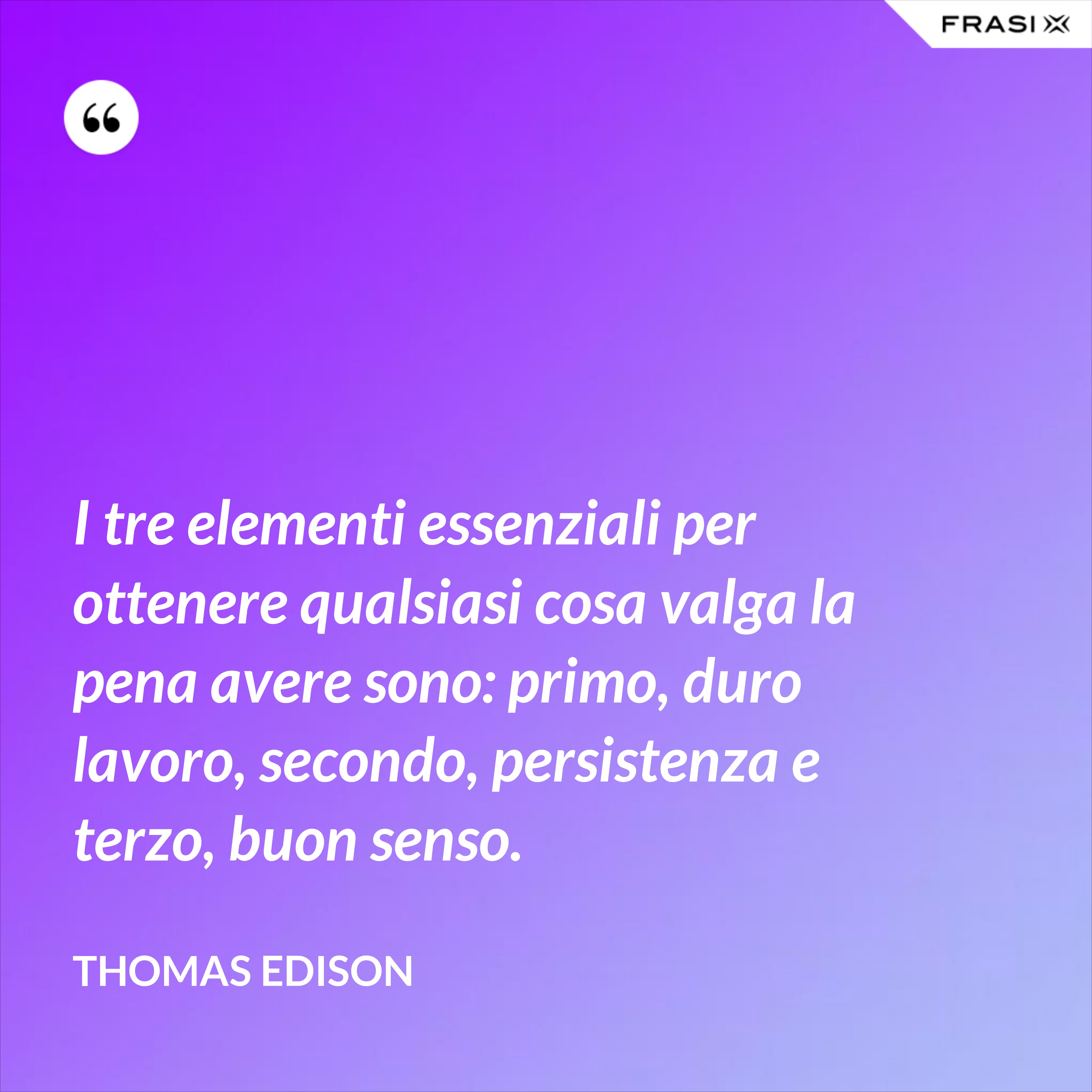 I tre elementi essenziali per ottenere qualsiasi cosa valga la pena avere sono: primo, duro lavoro, secondo, persistenza e terzo, buon senso. - Thomas Edison