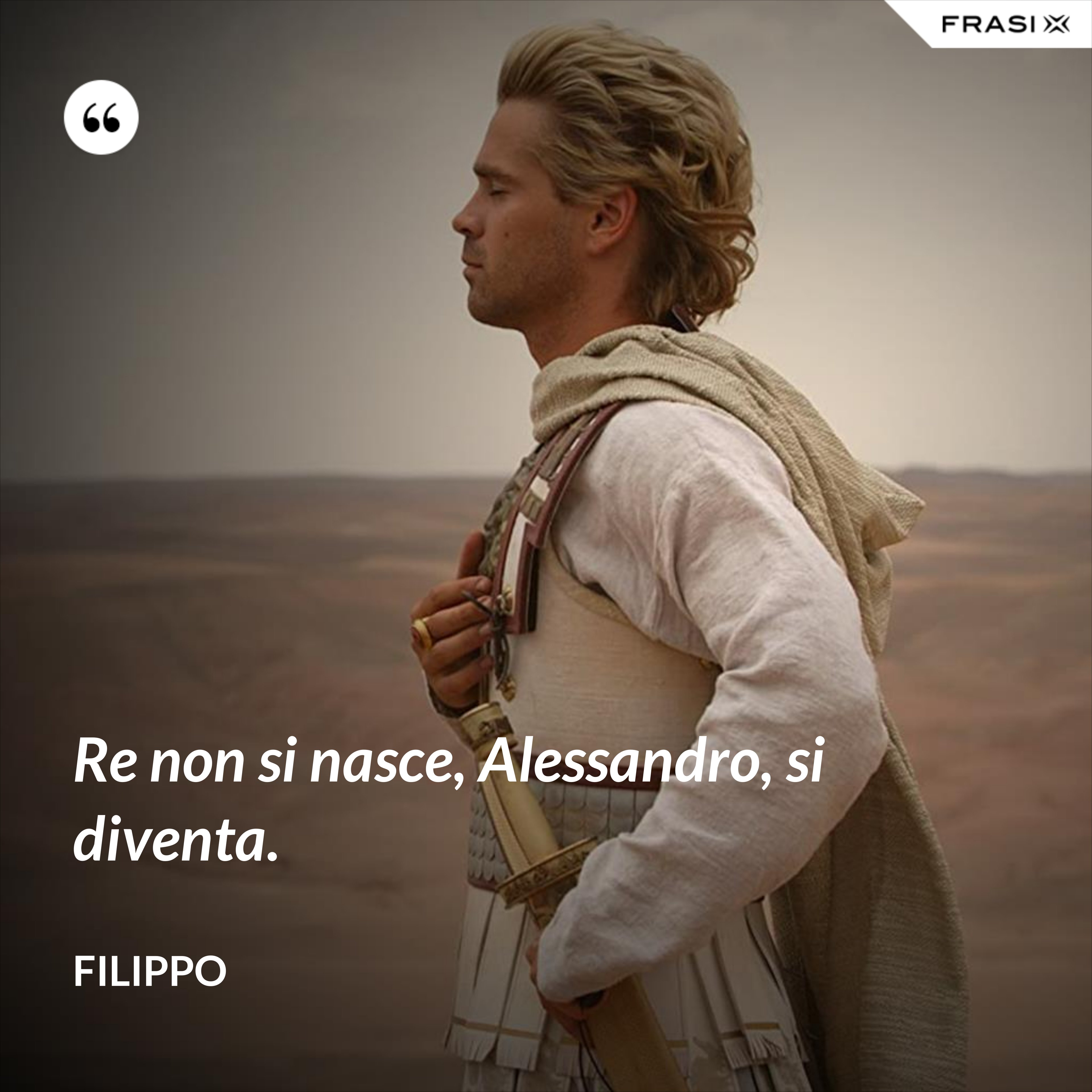 Re non si nasce, Alessandro, si diventa. - Filippo