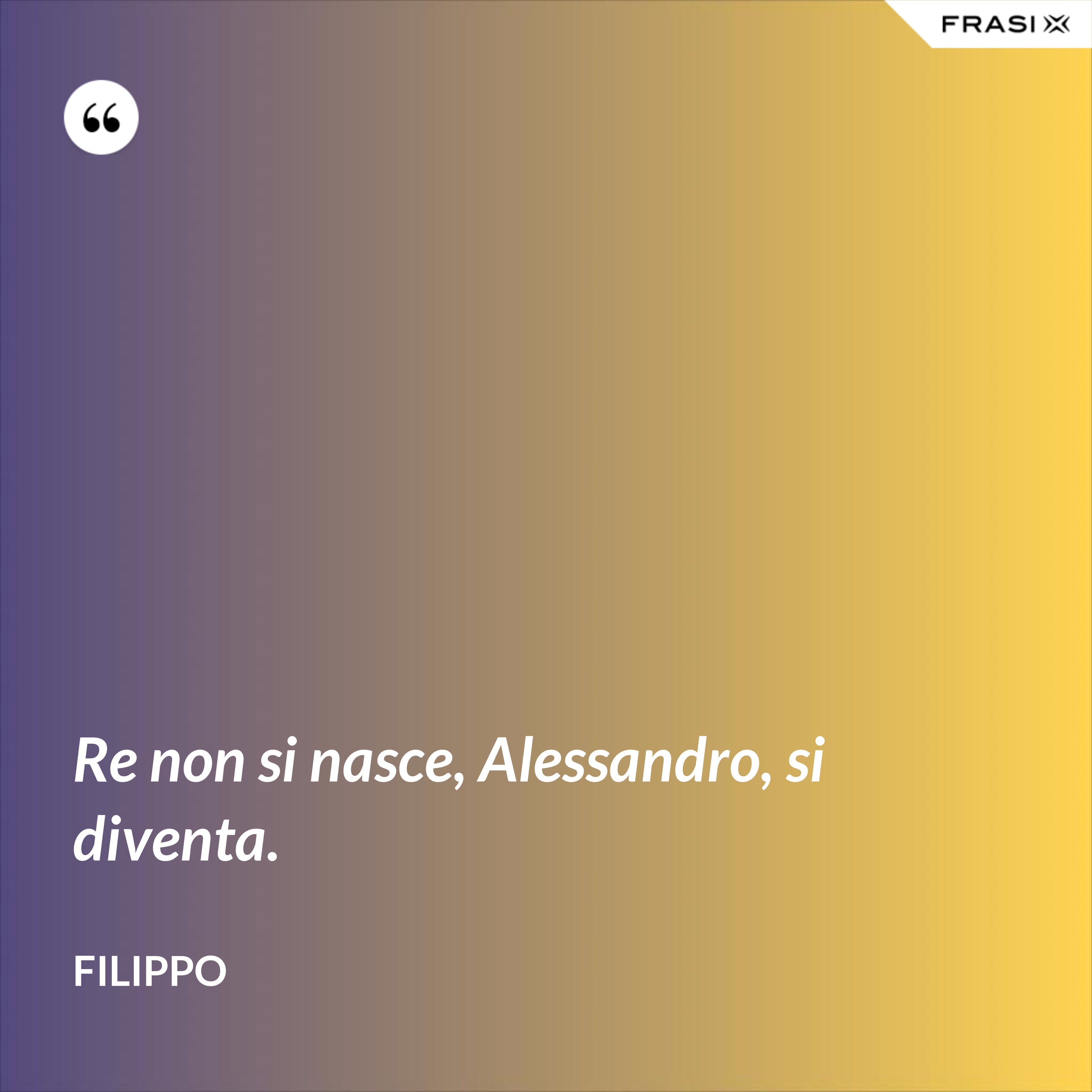 Re non si nasce, Alessandro, si diventa. - Filippo