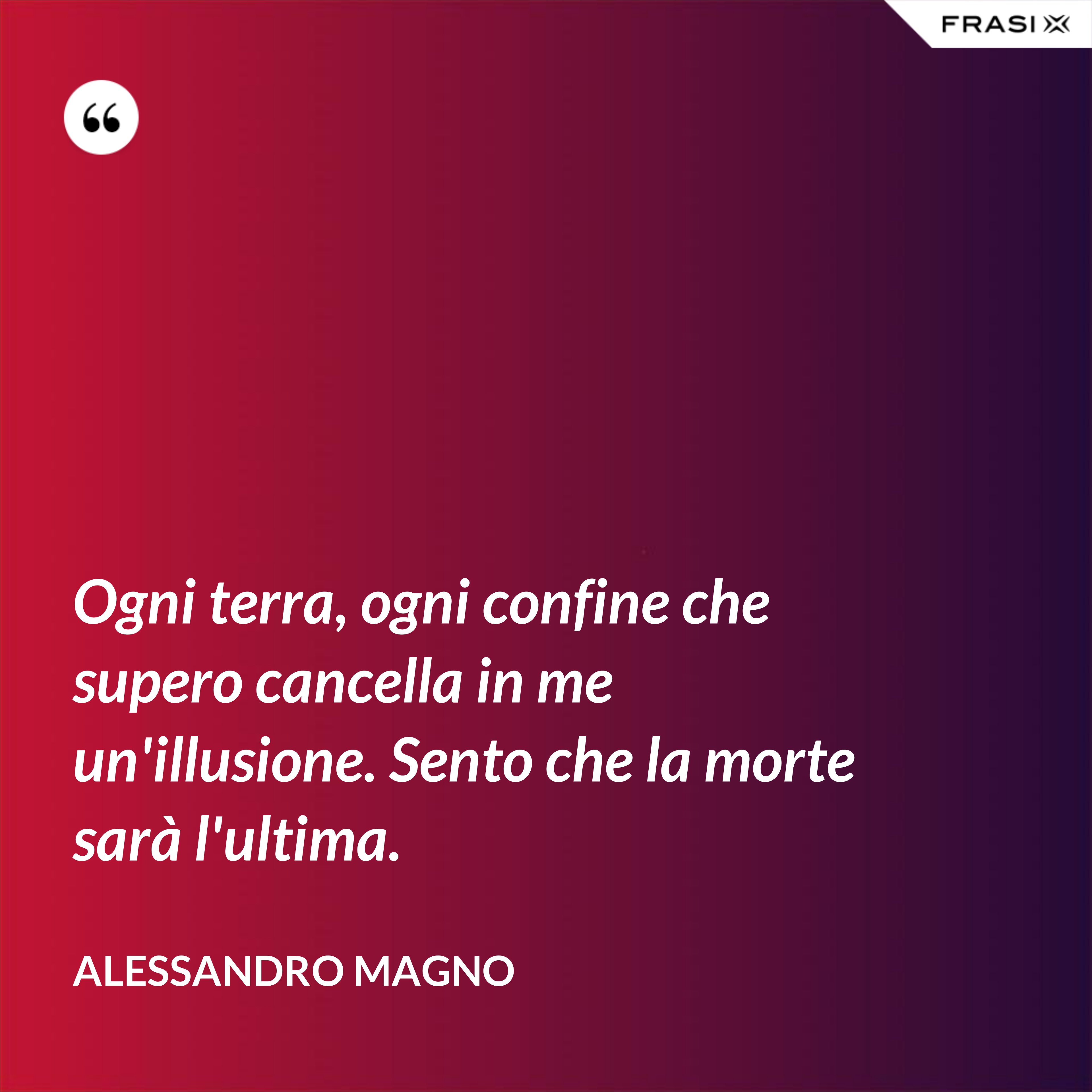 Ogni terra, ogni confine che supero cancella in me un'illusione. Sento che la morte sarà l'ultima. - Alessandro Magno