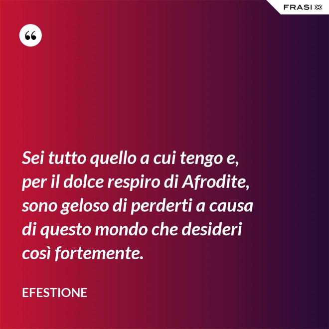 Sei tutto quello a cui tengo e, per il dolce respiro di Afrodite, sono geloso di perderti a causa di questo mondo che desideri così fortemente. - Efestione