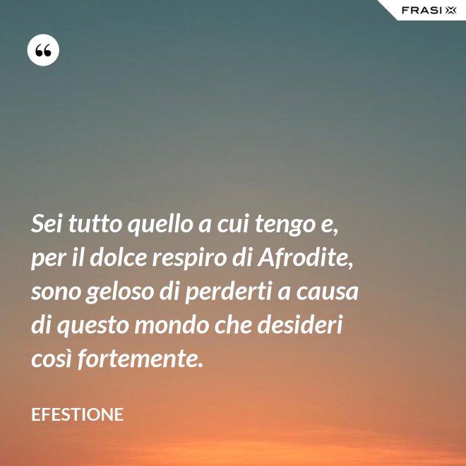 Sei tutto quello a cui tengo e, per il dolce respiro di Afrodite, sono geloso di perderti a causa di questo mondo che desideri così fortemente. - Efestione
